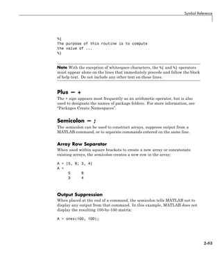 Symbol Reference
%{
The purpose of this routine is to compute
the value of ...
%}
Note With the exception of whitespace characters, the %{ and %} operators
must appear alone on the lines that immediately precede and follow the block
of help text. Do not include any other text on these lines.
Plus — +
The + sign appears most frequently as an arithmetic operator, but is also
used to designate the names of package folders. For more information, see
“Packages Create Namespaces”.
Semicolon — ;
The semicolon can be used to construct arrays, suppress output from a
MATLAB command, or to separate commands entered on the same line.
Array Row Separator
When used within square brackets to create a new array or concatenate
existing arrays, the semicolon creates a new row in the array:
A = [5, 8; 3, 4]
A =
5 8
3 4
Output Suppression
When placed at the end of a command, the semicolon tells MATLAB not to
display any output from that command. In this example, MATLAB does not
display the resulting 100-by-100 matrix:
A = ones(100, 100);
2-83
 