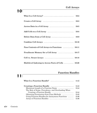 Cell Arrays
10
What Is a Cell Array? . . . . . . . . . . . . . . . . . . . . . . . . . . . . . . . 10-2
Create a Cell Array . . . . . . . . . . . . . . . . . . . . . . . . . . . . . . . . 10-3
Access Data in a Cell Array . . . . . . . . . . . . . . . . . . . . . . . . . 10-5
Add Cells to a Cell Array . . . . . . . . . . . . . . . . . . . . . . . . . . . 10-8
Delete Data from a Cell Array . . . . . . . . . . . . . . . . . . . . . . . 10-9
Combine Cell Arrays . . . . . . . . . . . . . . . . . . . . . . . . . . . . . . . 10-10
Pass Contents of Cell Arrays to Functions . . . . . . . . . . . 10-11
Preallocate Memory for a Cell Array . . . . . . . . . . . . . . . . 10-17
Cell vs. Struct Arrays . . . . . . . . . . . . . . . . . . . . . . . . . . . . . . 10-18
Multilevel Indexing to Access Parts of Cells . . . . . . . . . . 10-20
Function Handles
11
What Is a Function Handle? . . . . . . . . . . . . . . . . . . . . . . . . 11-2
Creating a Function Handle . . . . . . . . . . . . . . . . . . . . . . . . 11-3
Maximum Length of a Function Name . . . . . . . . . . . . . . . . 11-4
The Role of Scope, Precedence, and Overloading When
Creating a Function Handle . . . . . . . . . . . . . . . . . . . . . . . 11-4
Obtaining Permissions from Class Methods . . . . . . . . . . . . 11-5
Using Function Handles for Anonymous Functions . . . . . . 11-6
Arrays of Function Handles . . . . . . . . . . . . . . . . . . . . . . . . . 11-6
xiv Contents
 