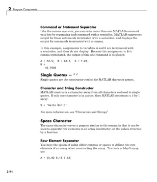 2 Program Components
Command or Statement Separator
Like the comma operator, you can enter more than one MATLAB command
on a line by separating each command with a semicolon. MATLAB suppresses
output for those commands terminated with a semicolon, and displays the
output for commands terminated with a comma.
In this example, assignments to variables A and C are terminated with
a semicolon, and thus do not display. Because the assignment to B is
comma-terminated, the output of this one command is displayed:
A = 12.5; B = 42.7, C = 1.25;
B =
42.7000
Single Quotes — ’ ’
Single quotes are the constructor symbol for MATLAB character arrays.
Character and String Constructor
MATLAB constructs a character array from all characters enclosed in single
quotes. If only one character is in quotes, then MATLAB constructs a 1-by-1
array:
S = 'Hello World'
For more information, see “Characters and Strings”
Space Character
The space character serves a purpose similar to the comma in that it can be
used to separate row elements in an array constructor, or the values returned
by a function.
Row Element Separator
You have the option of using either commas or spaces to delimit the row
elements of an array when constructing the array. To create a 1-by-3 array,
use
A = [5.92 8.13 3.53]
2-84
 