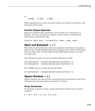 Symbol Reference
A =
5.9200 8.1300 3.5300
When indexing into an array, you must always use commas to reference each
dimension of the array.
Function Output Separator
Spaces are allowed when specifying a list of values to be returned by a
function. You can use spaces to separate return values in both function
declarations and function calls:
function [data text] = xlsread(file, sheet, range, mode)
Slash and Backslash — / 
The slash (/) and backslash () characters separate the elements of a path or
folder string. On Microsoft Windows-based systems, both slash and backslash
have the same effect. On The Open Group UNIX-based systems, you must
use slash only.
On a Windows system, you can use either backslash or slash:
dir([matlabroot 'toolboxmatlabelmatshiftdim.m'])
dir([matlabroot '/toolbox/matlab/elmat/shiftdim.m'])
On a UNIX system, use only the forward slash:
dir([matlabroot '/toolbox/matlab/elmat/shiftdim.m'])
Square Brackets — [ ]
Square brackets are used in array construction and concatenation, and also in
declaring and capturing values returned by a function.
Array Constructor
To construct a matrix or array, enclose all elements of the array in square
brackets:
A = [5.7, 9.8, 7.3; 9.2, 4.5, 6.4]
2-85
 