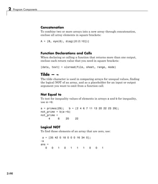 2 Program Components
Concatenation
To combine two or more arrays into a new array through concatenation,
enclose all array elements in square brackets:
A = [B, eye(6), diag([0:2:10])]
Function Declarations and Calls
When declaring or calling a function that returns more than one output,
enclose each return value that you need in square brackets:
[data, text] = xlsread(file, sheet, range, mode)
Tilde — ~
The tilde character is used in comparing arrays for unequal values, finding
the logical NOT of an array, and as a placeholder for an input or output
argument you want to omit from a function call.
Not Equal to
To test for inequality values of elements in arrays a and b for inequality,
use a~=b:
a = primes(29); b = [2 4 6 7 11 13 20 22 23 29];
not_prime = b(a~=b)
not_prime =
4 6 20 22
Logical NOT
To find those elements of an array that are zero, use:
a = [35 42 0 18 0 0 0 16 34 0];
~a
ans =
0 0 1 0 1 1 1 0 0 1
2-86
 