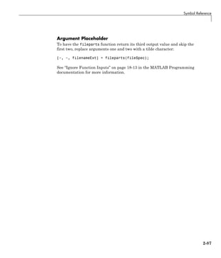 Symbol Reference
Argument Placeholder
To have the fileparts function return its third output value and skip the
first two, replace arguments one and two with a tilde character:
[~, ~, filenameExt] = fileparts(fileSpec);
See “Ignore Function Inputs” on page 18-13 in the MATLAB Programming
documentation for more information.
2-87
 