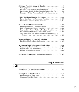 Calling a Function Using Its Handle . . . . . . . . . . . . . . . . . 11-7
Calling Syntax . . . . . . . . . . . . . . . . . . . . . . . . . . . . . . . . . . . . 11-7
Calling a Function with Multiple Outputs . . . . . . . . . . . . . 11-8
Returning a Handle for Use Outside of a Function File . . . 11-8
Example — Using Function Handles in Optimization . . . . 11-9
Preserving Data from the Workspace . . . . . . . . . . . . . . . . 11-10
Preserving Data with Anonymous Functions . . . . . . . . . . . 11-10
Preserving Data with Nested Functions . . . . . . . . . . . . . . . 11-11
Applications of Function Handles . . . . . . . . . . . . . . . . . . . 11-13
Example of Passing a Function Handle . . . . . . . . . . . . . . . . 11-13
Pass a Function to Another Function . . . . . . . . . . . . . . . . . 11-13
Capture Data Values For Later Use By a Function . . . . . . 11-15
Call Functions Outside of Their Normal Scope . . . . . . . . . . 11-18
Save the Handle in a MAT-File for Use in a Later MATLAB
Session . . . . . . . . . . . . . . . . . . . . . . . . . . . . . . . . . . . . . . . . 11-18
Saving and Loading Function Handles . . . . . . . . . . . . . . 11-19
Invalid or Obsolete Function Handles . . . . . . . . . . . . . . . . . 11-19
Advanced Operations on Function Handles . . . . . . . . . . 11-20
Examining a Function Handle . . . . . . . . . . . . . . . . . . . . . . . 11-20
Converting to and from a String . . . . . . . . . . . . . . . . . . . . . 11-21
Comparing Function Handles . . . . . . . . . . . . . . . . . . . . . . . 11-23
Functions That Operate on Function Handles . . . . . . . . 11-27
Map Containers
12
Overview of the Map Data Structure . . . . . . . . . . . . . . . . 12-2
Description of the Map Class . . . . . . . . . . . . . . . . . . . . . . . 12-4
Properties of the Map Class . . . . . . . . . . . . . . . . . . . . . . . . . 12-4
Methods of the Map Class . . . . . . . . . . . . . . . . . . . . . . . . . . 12-5
xv
 