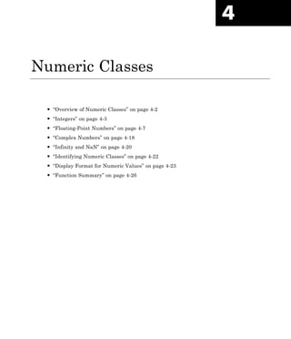 4
Numeric Classes
• “Overview of Numeric Classes” on page 4-2
• “Integers” on page 4-3
• “Floating-Point Numbers” on page 4-7
• “Complex Numbers” on page 4-18
• “Infinity and NaN” on page 4-20
• “Identifying Numeric Classes” on page 4-22
• “Display Format for Numeric Values” on page 4-23
• “Function Summary” on page 4-26
 