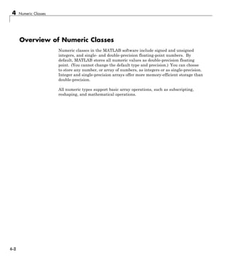 4 Numeric Classes
Overview of Numeric Classes
Numeric classes in the MATLAB software include signed and unsigned
integers, and single- and double-precision floating-point numbers. By
default, MATLAB stores all numeric values as double-precision floating
point. (You cannot change the default type and precision.) You can choose
to store any number, or array of numbers, as integers or as single-precision.
Integer and single-precision arrays offer more memory-efficient storage than
double-precision.
All numeric types support basic array operations, such as subscripting,
reshaping, and mathematical operations.
4-2
 