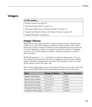 Integers
Integers
In this section...
“Integer Classes” on page 4-3
“Creating Integer Data” on page 4-4
“Arithmetic Operations on Integer Classes” on page 4-5
“Largest and Smallest Values for Integer Classes” on page 4-6
“Integer Functions” on page 4-6
Integer Classes
MATLAB has four signed and four unsigned integer classes. Signed types
enable you to work with negative integers as well as positive, but cannot
represent as wide a range of numbers as the unsigned types because one bit
is used to designate a positive or negative sign for the number. Unsigned
types give you a wider range of numbers, but these numbers can only be
zero or positive.
MATLAB supports 1-, 2-, 4-, and 8-byte storage for integer data. You can
save memory and execution time for your programs if you use the smallest
integer type that accommodates your data. For example, you do not need a
32-bit integer to store the value 100.
Here are the eight integer classes, the range of values you can store with each
type, and the MATLAB conversion function required to create that type:
Class Range of Values Conversion Function
Signed 8-bit integer -27
to 27
-1 int8
Signed 16-bit integer -215
to 215
-1 int16
Signed 32-bit integer -231
to 231
-1 int32
Signed 64-bit integer -263
to 263
-1 int64
Unsigned 8-bit integer 0 to 28
-1 uint8
Unsigned 16-bit integer 0 to 216-1 uint16
4-3
 