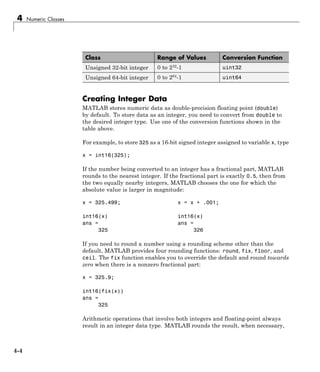 4 Numeric Classes
Class Range of Values Conversion Function
Unsigned 32-bit integer 0 to 232
-1 uint32
Unsigned 64-bit integer 0 to 264
-1 uint64
Creating Integer Data
MATLAB stores numeric data as double-precision floating point (double)
by default. To store data as an integer, you need to convert from double to
the desired integer type. Use one of the conversion functions shown in the
table above.
For example, to store 325 as a 16-bit signed integer assigned to variable x, type
x = int16(325);
If the number being converted to an integer has a fractional part, MATLAB
rounds to the nearest integer. If the fractional part is exactly 0.5, then from
the two equally nearby integers, MATLAB chooses the one for which the
absolute value is larger in magnitude:
x = 325.499; x = x + .001;
int16(x) int16(x)
ans = ans =
325 326
If you need to round a number using a rounding scheme other than the
default, MATLAB provides four rounding functions: round, fix, floor, and
ceil. The fix function enables you to override the default and round towards
zero when there is a nonzero fractional part:
x = 325.9;
int16(fix(x))
ans =
325
Arithmetic operations that involve both integers and floating-point always
result in an integer data type. MATLAB rounds the result, when necessary,
4-4
 