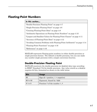 Floating-Point Numbers
Floating-Point Numbers
In this section...
“Double-Precision Floating Point” on page 4-7
“Single-Precision Floating Point” on page 4-8
“Creating Floating-Point Data” on page 4-8
“Arithmetic Operations on Floating-Point Numbers” on page 4-10
“Largest and Smallest Values for Floating-Point Classes” on page 4-11
“Accuracy of Floating-Point Data” on page 4-12
“Avoiding Common Problems with Floating-Point Arithmetic” on page 4-14
“Floating-Point Functions” on page 4-16
“References” on page 4-16
MATLAB represents floating-point numbers in either double-precision or
single-precision format. The default is double precision, but you can make
any number single precision with a simple conversion function.
Double-Precision Floating Point
MATLAB constructs the double-precision (or double) data type according
to IEEE® Standard 754 for double precision. Any value stored as a double
requires 64 bits, formatted as shown in the table below:
Bits Usage
63 Sign (0 = positive, 1 = negative)
62 to 52 Exponent, biased by 1023
51 to 0 Fraction f of the number 1.f
4-7
 