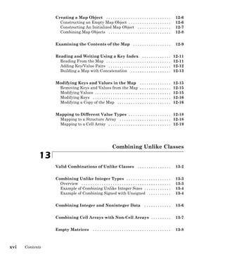 Creating a Map Object . . . . . . . . . . . . . . . . . . . . . . . . . . . . . 12-6
Constructing an Empty Map Object . . . . . . . . . . . . . . . . . . . 12-6
Constructing An Initialized Map Object . . . . . . . . . . . . . . . 12-7
Combining Map Objects . . . . . . . . . . . . . . . . . . . . . . . . . . . . 12-8
Examining the Contents of the Map . . . . . . . . . . . . . . . . . 12-9
Reading and Writing Using a Key Index . . . . . . . . . . . . . 12-11
Reading From the Map . . . . . . . . . . . . . . . . . . . . . . . . . . . . . 12-11
Adding Key/Value Pairs . . . . . . . . . . . . . . . . . . . . . . . . . . . . 12-12
Building a Map with Concatenation . . . . . . . . . . . . . . . . . . 12-13
Modifying Keys and Values in the Map . . . . . . . . . . . . . . 12-15
Removing Keys and Values from the Map . . . . . . . . . . . . . . 12-15
Modifying Values . . . . . . . . . . . . . . . . . . . . . . . . . . . . . . . . . . 12-15
Modifying Keys . . . . . . . . . . . . . . . . . . . . . . . . . . . . . . . . . . . 12-16
Modifying a Copy of the Map . . . . . . . . . . . . . . . . . . . . . . . . 12-16
Mapping to Different Value Types . . . . . . . . . . . . . . . . . . . 12-18
Mapping to a Structure Array . . . . . . . . . . . . . . . . . . . . . . . 12-18
Mapping to a Cell Array . . . . . . . . . . . . . . . . . . . . . . . . . . . . 12-19
Combining Unlike Classes
13
Valid Combinations of Unlike Classes . . . . . . . . . . . . . . . 13-2
Combining Unlike Integer Types . . . . . . . . . . . . . . . . . . . . 13-3
Overview . . . . . . . . . . . . . . . . . . . . . . . . . . . . . . . . . . . . . . . . 13-3
Example of Combining Unlike Integer Sizes . . . . . . . . . . . . 13-4
Example of Combining Signed with Unsigned . . . . . . . . . . 13-4
Combining Integer and Noninteger Data . . . . . . . . . . . . 13-6
Combining Cell Arrays with Non-Cell Arrays . . . . . . . . . 13-7
Empty Matrices . . . . . . . . . . . . . . . . . . . . . . . . . . . . . . . . . . . 13-8
xvi Contents
 