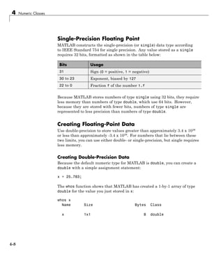 4 Numeric Classes
Single-Precision Floating Point
MATLAB constructs the single-precision (or single) data type according
to IEEE Standard 754 for single precision. Any value stored as a single
requires 32 bits, formatted as shown in the table below:
Bits Usage
31 Sign (0 = positive, 1 = negative)
30 to 23 Exponent, biased by 127
22 to 0 Fraction f of the number 1.f
Because MATLAB stores numbers of type single using 32 bits, they require
less memory than numbers of type double, which use 64 bits. However,
because they are stored with fewer bits, numbers of type single are
represented to less precision than numbers of type double.
Creating Floating-Point Data
Use double-precision to store values greater than approximately 3.4 x 1038
or less than approximately -3.4 x 1038. For numbers that lie between these
two limits, you can use either double- or single-precision, but single requires
less memory.
Creating Double-Precision Data
Because the default numeric type for MATLAB is double, you can create a
double with a simple assignment statement:
x = 25.783;
The whos function shows that MATLAB has created a 1-by-1 array of type
double for the value you just stored in x:
whos x
Name Size Bytes Class
x 1x1 8 double
4-8
 