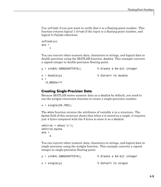 Floating-Point Numbers
Use isfloat if you just want to verify that x is a floating-point number. This
function returns logical 1 (true) if the input is a floating-point number, and
logical 0 (false) otherwise:
isfloat(x)
ans =
1
You can convert other numeric data, characters or strings, and logical data to
double precision using the MATLAB function, double. This example converts
a signed integer to double-precision floating point:
y = int64(-589324077574); % Create a 64-bit integer
x = double(y) % Convert to double
x =
-5.8932e+11
Creating Single-Precision Data
Because MATLAB stores numeric data as a double by default, you need to
use the single conversion function to create a single-precision number:
x = single(25.783);
The whos function returns the attributes of variable x in a structure. The
bytes field of this structure shows that when x is stored as a single, it requires
just 4 bytes compared with the 8 bytes to store it as a double:
xAttrib = whos('x');
xAttrib.bytes
ans =
4
You can convert other numeric data, characters or strings, and logical data to
single precision using the single function. This example converts a signed
integer to single-precision floating point:
y = int64(-589324077574); % Create a 64-bit integer
x = single(y) % Convert to single
4-9
 