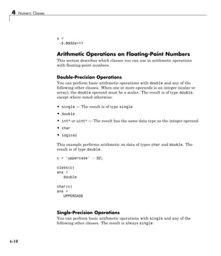 4 Numeric Classes
x =
-5.8932e+11
Arithmetic Operations on Floating-Point Numbers
This section describes which classes you can use in arithmetic operations
with floating-point numbers.
Double-Precision Operations
You can perform basic arithmetic operations with double and any of the
following other classes. When one or more operands is an integer (scalar or
array), the double operand must be a scalar. The result is of type double,
except where noted otherwise:
• single — The result is of type single
• double
• int* or uint* — The result has the same data type as the integer operand
• char
• logical
This example performs arithmetic on data of types char and double. The
result is of type double:
c = 'uppercase' - 32;
class(c)
ans =
double
char(c)
ans =
UPPERCASE
Single-Precision Operations
You can perform basic arithmetic operations with single and any of the
following other classes. The result is always single:
4-10
 