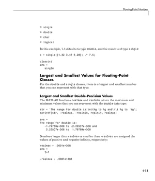 Floating-Point Numbers
• single
• double
• char
• logical
In this example, 7.5 defaults to type double, and the result is of type single:
x = single([1.32 3.47 5.28]) .* 7.5;
class(x)
ans =
single
Largest and Smallest Values for Floating-Point
Classes
For the double and single classes, there is a largest and smallest number
that you can represent with that type.
Largest and Smallest Double-Precision Values
The MATLAB functions realmax and realmin return the maximum and
minimum values that you can represent with the double data type:
str = 'The range for double is:nt%g to %g andnt %g to %g';
sprintf(str, -realmax, -realmin, realmin, realmax)
ans =
The range for double is:
-1.79769e+308 to -2.22507e-308 and
2.22507e-308 to 1.79769e+308
Numbers larger than realmax or smaller than -realmax are assigned the
values of positive and negative infinity, respectively:
realmax + .0001e+308
ans =
Inf
-realmax - .0001e+308
4-11
 