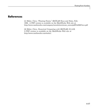 Floating-Point Numbers
References
[1] Moler, Cleve, “Floating Points,” MATLAB News and Notes, Fall,
1996. A PDF version is available on the MathWorks Web site at
http://www.mathworks.com/company/newsletters/news_notes/pdf/Fall96Cleve.pdf
[2] Moler, Cleve, Numerical Computing with MATLAB, S.I.A.M.
A PDF version is available on the MathWorks Web site at
http://www.mathworks.com/moler/.
4-17
 
