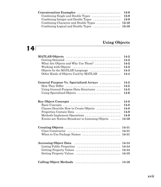 Concatenation Examples . . . . . . . . . . . . . . . . . . . . . . . . . . . 13-9
Combining Single and Double Types . . . . . . . . . . . . . . . . . . 13-9
Combining Integer and Double Types . . . . . . . . . . . . . . . . . 13-9
Combining Character and Double Types . . . . . . . . . . . . . . . 13-10
Combining Logical and Double Types . . . . . . . . . . . . . . . . . 13-10
Using Objects
14
MATLAB Objects . . . . . . . . . . . . . . . . . . . . . . . . . . . . . . . . . . 14-2
Getting Oriented . . . . . . . . . . . . . . . . . . . . . . . . . . . . . . . . . . 14-2
What Are Objects and Why Use Them? . . . . . . . . . . . . . . . . 14-2
Working with Objects . . . . . . . . . . . . . . . . . . . . . . . . . . . . . . 14-3
Objects In the MATLAB Language . . . . . . . . . . . . . . . . . . . 14-3
Other Kinds of Objects Used by MATLAB . . . . . . . . . . . . . 14-4
General Purpose Vs. Specialized Arrays . . . . . . . . . . . . . 14-5
How They Differ . . . . . . . . . . . . . . . . . . . . . . . . . . . . . . . . . . 14-5
Using General-Purpose Data Structures . . . . . . . . . . . . . . . 14-5
Using Specialized Objects . . . . . . . . . . . . . . . . . . . . . . . . . . . 14-6
Key Object Concepts . . . . . . . . . . . . . . . . . . . . . . . . . . . . . . . 14-8
Basic Concepts . . . . . . . . . . . . . . . . . . . . . . . . . . . . . . . . . . . . 14-8
Classes Describe How to Create Objects . . . . . . . . . . . . . . . 14-8
Properties Contain Data . . . . . . . . . . . . . . . . . . . . . . . . . . . . 14-9
Methods Implement Operations . . . . . . . . . . . . . . . . . . . . . . 14-9
Events are Notices Broadcast to Listening Objects . . . . . . 14-10
Creating Objects . . . . . . . . . . . . . . . . . . . . . . . . . . . . . . . . . . . 14-11
Class Constructor . . . . . . . . . . . . . . . . . . . . . . . . . . . . . . . . . 14-11
When to Use Package Names . . . . . . . . . . . . . . . . . . . . . . . . 14-11
Accessing Object Data . . . . . . . . . . . . . . . . . . . . . . . . . . . . . 14-14
Listing Public Properties . . . . . . . . . . . . . . . . . . . . . . . . . . . 14-14
Getting Property Values . . . . . . . . . . . . . . . . . . . . . . . . . . . . 14-14
Setting Property Values . . . . . . . . . . . . . . . . . . . . . . . . . . . . 14-15
Calling Object Methods . . . . . . . . . . . . . . . . . . . . . . . . . . . . 14-16
xvii
 