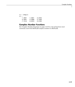 Complex Numbers
zi = imag(z)
zi =
-1.0921 -1.5931 -2.2753
-0.0941 -2.3898 -3.7538
-7.1512 -5.2915 -0.5182
Complex Number Functions
See Complex Number Functions on page 4-27 for a list of functions most
commonly used with MATLAB complex numbers in MATLAB.
4-19
 