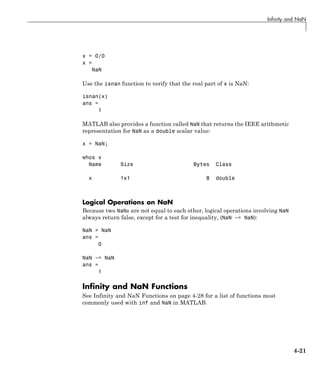 Infinity and NaN
x = 0/0
x =
NaN
Use the isnan function to verify that the real part of x is NaN:
isnan(x)
ans =
1
MATLAB also provides a function called NaN that returns the IEEE arithmetic
representation for NaN as a double scalar value:
x = NaN;
whos x
Name Size Bytes Class
x 1x1 8 double
Logical Operations on NaN
Because two NaNs are not equal to each other, logical operations involving NaN
always return false, except for a test for inequality, (NaN ~= NaN):
NaN > NaN
ans =
0
NaN ~= NaN
ans =
1
Infinity and NaN Functions
See Infinity and NaN Functions on page 4-28 for a list of functions most
commonly used with inf and NaN in MATLAB.
4-21
 