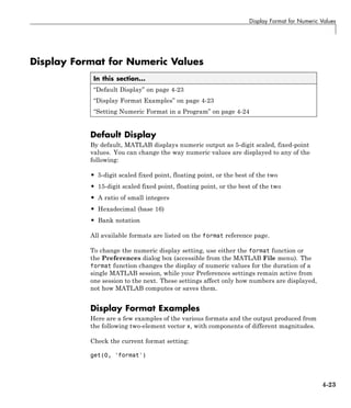 Display Format for Numeric Values
Display Format for Numeric Values
In this section...
“Default Display” on page 4-23
“Display Format Examples” on page 4-23
“Setting Numeric Format in a Program” on page 4-24
Default Display
By default, MATLAB displays numeric output as 5-digit scaled, fixed-point
values. You can change the way numeric values are displayed to any of the
following:
• 5-digit scaled fixed point, floating point, or the best of the two
• 15-digit scaled fixed point, floating point, or the best of the two
• A ratio of small integers
• Hexadecimal (base 16)
• Bank notation
All available formats are listed on the format reference page.
To change the numeric display setting, use either the format function or
the Preferences dialog box (accessible from the MATLAB File menu). The
format function changes the display of numeric values for the duration of a
single MATLAB session, while your Preferences settings remain active from
one session to the next. These settings affect only how numbers are displayed,
not how MATLAB computes or saves them.
Display Format Examples
Here are a few examples of the various formats and the output produced from
the following two-element vector x, with components of different magnitudes.
Check the current format setting:
get(0, 'format')
4-23
 