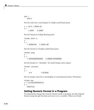 4 Numeric Classes
ans =
short
Set the value for x and display in 5-digit scaled fixed point:
x = [4/3 1.2345e-6]
x =
1.3333 0.0000
Set the format to 5-digit floating point:
format short e
x
x =
1.3333e+00 1.2345e-06
Set the format to 15-digit scaled fixed point:
format long
x
x =
1.333333333333333 0.000001234500000
Set the format to 'rational' for small integer ratio output:
format rational
x
x =
4/3 1/810045
Set an integer value for x and display it in hexadecimal (base 16) format:
format hex
x = uint32(876543210)
x =
343efcea
Setting Numeric Format in a Program
To temporarily change the numeric format inside a program, get the original
format using the get function and save it in a variable. When you finish
4-24
 