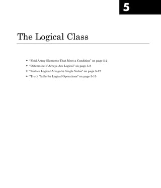 5
The Logical Class
• “Find Array Elements That Meet a Condition” on page 5-2
• “Determine if Arrays Are Logical” on page 5-8
• “Reduce Logical Arrays to Single Value” on page 5-12
• “Truth Table for Logical Operations” on page 5-15
 