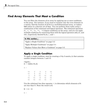 5 The Logical Class
Find Array Elements That Meet a Condition
You can filter the elements of an array by applying one or more conditions
to the array. For instance, if you want to examine only the even elements in
a matrix, find the location of all 0s in a multidimensional array, or replace
NaN values in a discrete set of data. You can perform these tasks using a
combination of the relational and logical operators. The relational operators
(>, <, >=, <=, ==, ~=) impose conditions on the array, and you can apply
multiple conditions by connecting them with the logical operators and, or, and
not, respectively denoted by &, |, and ~.
In this section...
“Apply a Single Condition” on page 5-2
“Apply Multiple Conditions” on page 5-4
“Replace Values that Meet a Condition” on page 5-5
Apply a Single Condition
To apply a single condition, start by creating a 5-by-5 matrix, A, that contains
random integers between 1 and 15.
rng(0);
A = randi(15,5)
A =
13 2 3 3 10
14 5 15 7 1
2 9 15 14 13
14 15 8 12 15
10 15 13 15 11
Use the relational less than operator, <, to determine which elements of A
are less than 9. Store the result in B.
B = A < 9
B =
5-2
 