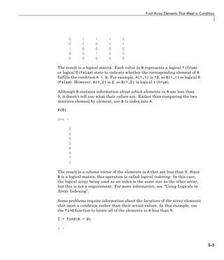 Find Array Elements That Meet a Condition
0 1 1 1 0
0 1 0 1 1
1 0 0 0 0
0 0 1 0 0
0 0 0 0 0
The result is a logical matrix. Each value in B represents a logical 1 (true)
or logical 0 (false) state to indicate whether the corresponding element of A
fulfills the condition A < 9. For example, A(1,1) is 13, so B(1,1) is logical 0
(false). However, A(1,2) is 2, so B(1,2) is logical 1 (true).
Although B contains information about which elements in A are less than
9, it doesn’t tell you what their values are. Rather than comparing the two
matrices element by element, use B to index into A.
A(B)
ans =
2
2
5
3
8
3
7
1
The result is a column vector of the elements in A that are less than 9. Since
B is a logical matrix, this operation is called logical indexing. In this case,
the logical array being used as an index is the same size as the other array,
but this is not a requirement. For more information, see “Using Logicals in
Array Indexing”.
Some problems require information about the locations of the array elements
that meet a condition rather than their actual values. In this example, use
the find function to locate all of the elements in A less than 9.
I = find(A < 9)
I =
5-3
 