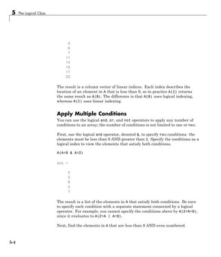 5 The Logical Class
3
6
7
11
14
16
17
22
The result is a column vector of linear indices. Each index describes the
location of an element in A that is less than 9, so in practice A(I) returns
the same result as A(B). The difference is that A(B) uses logical indexing,
whereas A(I) uses linear indexing.
Apply Multiple Conditions
You can use the logical and, or, and not operators to apply any number of
conditions to an array; the number of conditions is not limited to one or two.
First, use the logical and operator, denoted &, to specify two conditions: the
elements must be less than 9 AND greater than 2. Specify the conditions as a
logical index to view the elements that satisfy both conditions.
A(A<9 & A>2)
ans =
5
3
8
3
7
The result is a list of the elements in A that satisfy both conditions. Be sure
to specify each condition with a separate statement connected by a logical
operator. For example, you cannot specify the conditions above by A(2<A<9),
since it evaluates to A(2<A | A<9).
Next, find the elements in A that are less than 9 AND even numbered.
5-4
 