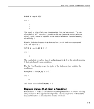 Find Array Elements That Meet a Condition
A(A<9 & ~mod(A,2))
ans =
2
2
8
The result is a list of all even elements in A that are less than 9. The use
of the logical NOT operator, ~, converts the matrix mod(A,2) into a logical
matrix, with a value of logical 1 (true) located where an element is evenly
divisible by 2.
Finally, find the elements in A that are less than 9 AND even numbered
AND not equal to 2.
A(A<9 & ~mod(A,2) & A~=2)
ans =
8
The result, 8, is even, less than 9, and not equal to 2. It is the only element in
A that satisfies all three conditions.
Use the find function to get the index of the 8 element that satisfies the
conditions.
find(A<9 & ~mod(A,2) & A~=2)
ans =
14
The result indicates that A(14) = 8.
Replace Values that Meet a Condition
Sometimes it is useful to simultaneously change the values of several existing
array elements. Use logical indexing with a simple assignment statement to
replace the values in an array that meet a condition.
5-5
 