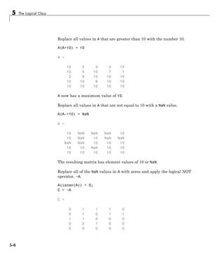 5 The Logical Class
Replace all values in A that are greater than 10 with the number 10.
A(A>10) = 10
A =
10 2 3 3 10
10 5 10 7 1
2 9 10 10 10
10 10 8 10 10
10 10 10 10 10
A now has a maximum value of 10.
Replace all values in A that are not equal to 10 with a NaN value.
A(A~=10) = NaN
A =
10 NaN NaN NaN 10
10 NaN 10 NaN NaN
NaN NaN 10 10 10
10 10 NaN 10 10
10 10 10 10 10
The resulting matrix has element values of 10 or NaN.
Replace all of the NaN values in A with zeros and apply the logical NOT
operator, ~A.
A(isnan(A)) = 0;
C = ~A
C =
0 1 1 1 0
0 1 0 1 1
1 1 0 0 0
0 0 1 0 0
0 0 0 0 0
5-6
 