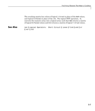 Find Array Elements That Meet a Condition
The resulting matrix has values of logical 1 (true) in place of the NaN values,
and logical 0 (false) in place of the 10s. The logical NOT operation, ~A,
converts the numeric array into a logical array such that A&C returns a matrix
of logical 0 (false) values and A|C returns a matrix of logical 1 (true) values.
See Also nan | Logical Operators: Short Circuit | isnan | find | and | or
| xor | not
5-7
 