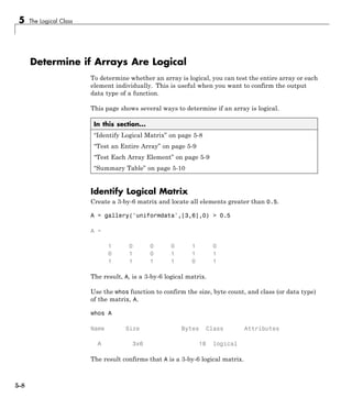 5 The Logical Class
Determine if Arrays Are Logical
To determine whether an array is logical, you can test the entire array or each
element individually. This is useful when you want to confirm the output
data type of a function.
This page shows several ways to determine if an array is logical.
In this section...
“Identify Logical Matrix” on page 5-8
“Test an Entire Array” on page 5-9
“Test Each Array Element” on page 5-9
“Summary Table” on page 5-10
Identify Logical Matrix
Create a 3-by-6 matrix and locate all elements greater than 0.5.
A = gallery('uniformdata',[3,6],0) > 0.5
A =
1 0 0 0 1 0
0 1 0 1 1 1
1 1 1 1 0 1
The result, A, is a 3-by-6 logical matrix.
Use the whos function to confirm the size, byte count, and class (or data type)
of the matrix, A.
whos A
Name Size Bytes Class Attributes
A 3x6 18 logical
The result confirms that A is a 3-by-6 logical matrix.
5-8
 