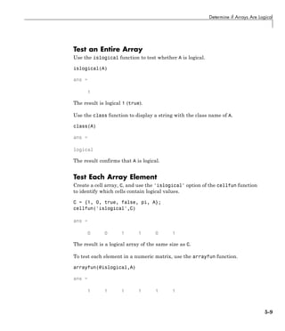 Determine if Arrays Are Logical
Test an Entire Array
Use the islogical function to test whether A is logical.
islogical(A)
ans =
1
The result is logical 1 (true).
Use the class function to display a string with the class name of A.
class(A)
ans =
logical
The result confirms that A is logical.
Test Each Array Element
Create a cell array, C, and use the 'islogical' option of the cellfun function
to identify which cells contain logical values.
C = {1, 0, true, false, pi, A};
cellfun('islogical',C)
ans =
0 0 1 1 0 1
The result is a logical array of the same size as C.
To test each element in a numeric matrix, use the arrayfun function.
arrayfun(@islogical,A)
ans =
1 1 1 1 1 1
5-9
 