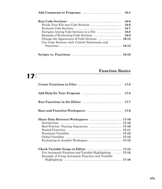 Add Comments to Programs . . . . . . . . . . . . . . . . . . . . . . . . 16-4
Run Code Sections . . . . . . . . . . . . . . . . . . . . . . . . . . . . . . . . . 16-6
Divide Your File into Code Sections . . . . . . . . . . . . . . . . . . . 16-6
Evaluate Code Sections . . . . . . . . . . . . . . . . . . . . . . . . . . . . . 16-7
Navigate Among Code Sections in a File . . . . . . . . . . . . . . . 16-8
Example of Evaluating Code Sections . . . . . . . . . . . . . . . . . 16-9
Change the Appearance of Code Sections . . . . . . . . . . . . . . 16-12
Use Code Sections with Control Statements and
Functions . . . . . . . . . . . . . . . . . . . . . . . . . . . . . . . . . . . . . . 16-13
Scripts vs. Functions . . . . . . . . . . . . . . . . . . . . . . . . . . . . . . 16-16
Function Basics
17
Create Functions in Files . . . . . . . . . . . . . . . . . . . . . . . . . . . 17-2
Add Help for Your Program . . . . . . . . . . . . . . . . . . . . . . . . 17-5
Run Functions in the Editor . . . . . . . . . . . . . . . . . . . . . . . . 17-7
Base and Function Workspaces . . . . . . . . . . . . . . . . . . . . . 17-9
Share Data Between Workspaces . . . . . . . . . . . . . . . . . . . . 17-10
Introduction . . . . . . . . . . . . . . . . . . . . . . . . . . . . . . . . . . . . . . 17-10
Best Practice: Passing Arguments . . . . . . . . . . . . . . . . . . . . 17-10
Nested Functions . . . . . . . . . . . . . . . . . . . . . . . . . . . . . . . . . 17-11
Persistent Variables . . . . . . . . . . . . . . . . . . . . . . . . . . . . . . . 17-12
Global Variables . . . . . . . . . . . . . . . . . . . . . . . . . . . . . . . . . . 17-12
Evaluating in Another Workspace . . . . . . . . . . . . . . . . . . . . 17-13
Check Variable Scope in Editor . . . . . . . . . . . . . . . . . . . . . 17-15
Use Automatic Function and Variable Highlighting . . . . . 17-15
Example of Using Automatic Function and Variable
Highlighting . . . . . . . . . . . . . . . . . . . . . . . . . . . . . . . . . . . 17-16
xix
 