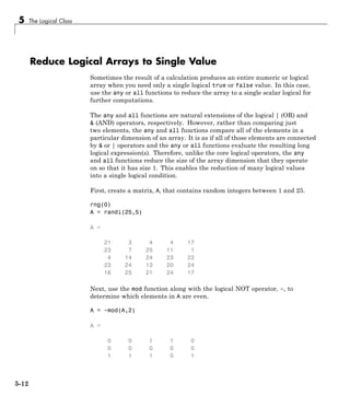 5 The Logical Class
Reduce Logical Arrays to Single Value
Sometimes the result of a calculation produces an entire numeric or logical
array when you need only a single logical true or false value. In this case,
use the any or all functions to reduce the array to a single scalar logical for
further computations.
The any and all functions are natural extensions of the logical | (OR) and
& (AND) operators, respectively. However, rather than comparing just
two elements, the any and all functions compare all of the elements in a
particular dimension of an array. It is as if all of those elements are connected
by & or | operators and the any or all functions evaluate the resulting long
logical expression(s). Therefore, unlike the core logical operators, the any
and all functions reduce the size of the array dimension that they operate
on so that it has size 1. This enables the reduction of many logical values
into a single logical condition.
First, create a matrix, A, that contains random integers between 1 and 25.
rng(0)
A = randi(25,5)
A =
21 3 4 4 17
23 7 25 11 1
4 14 24 23 22
23 24 13 20 24
16 25 21 24 17
Next, use the mod function along with the logical NOT operator, ~, to
determine which elements in A are even.
A = ~mod(A,2)
A =
0 0 1 1 0
0 0 0 0 0
1 1 1 0 1
5-12
 