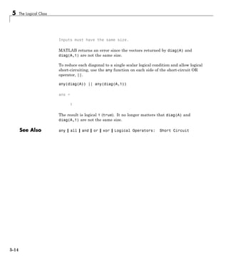 5 The Logical Class
Inputs must have the same size.
MATLAB returns an error since the vectors returned by diag(A) and
diag(A,1) are not the same size.
To reduce each diagonal to a single scalar logical condition and allow logical
short-circuiting, use the any function on each side of the short-circuit OR
operator, ||.
any(diag(A)) || any(diag(A,1))
ans =
1
The result is logical 1 (true). It no longer matters that diag(A) and
diag(A,1) are not the same size.
See Also any | all | and | or | xor | Logical Operators: Short Circuit
5-14
 