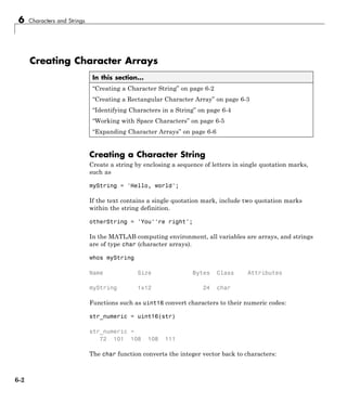 6 Characters and Strings
Creating Character Arrays
In this section...
“Creating a Character String” on page 6-2
“Creating a Rectangular Character Array” on page 6-3
“Identifying Characters in a String” on page 6-4
“Working with Space Characters” on page 6-5
“Expanding Character Arrays” on page 6-6
Creating a Character String
Create a string by enclosing a sequence of letters in single quotation marks,
such as
myString = 'Hello, world';
If the text contains a single quotation mark, include two quotation marks
within the string definition.
otherString = 'You''re right';
In the MATLAB computing environment, all variables are arrays, and strings
are of type char (character arrays).
whos myString
Name Size Bytes Class Attributes
myString 1x12 24 char
Functions such as uint16 convert characters to their numeric codes:
str_numeric = uint16(str)
str_numeric =
72 101 108 108 111
The char function converts the integer vector back to characters:
6-2
 