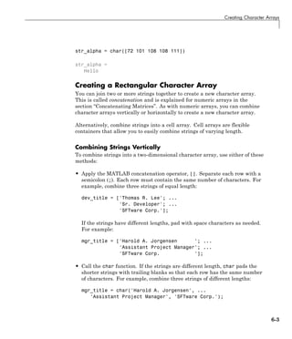 Creating Character Arrays
str_alpha = char([72 101 108 108 111])
str_alpha =
Hello
Creating a Rectangular Character Array
You can join two or more strings together to create a new character array.
This is called concatenation and is explained for numeric arrays in the
section “Concatenating Matrices”. As with numeric arrays, you can combine
character arrays vertically or horizontally to create a new character array.
Alternatively, combine strings into a cell array. Cell arrays are flexible
containers that allow you to easily combine strings of varying length.
Combining Strings Vertically
To combine strings into a two-dimensional character array, use either of these
methods:
• Apply the MATLAB concatenation operator, []. Separate each row with a
semicolon (;). Each row must contain the same number of characters. For
example, combine three strings of equal length:
dev_title = ['Thomas R. Lee'; ...
'Sr. Developer'; ...
'SFTware Corp.'];
If the strings have different lengths, pad with space characters as needed.
For example:
mgr_title = ['Harold A. Jorgensen '; ...
'Assistant Project Manager'; ...
'SFTware Corp. '];
• Call the char function. If the strings are different length, char pads the
shorter strings with trailing blanks so that each row has the same number
of characters. For example, combine three strings of different lengths:
mgr_title = char('Harold A. Jorgensen', ...
'Assistant Project Manager', 'SFTware Corp.');
6-3
 