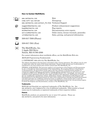 How to Contact MathWorks
www.mathworks.com Web
comp.soft-sys.matlab Newsgroup
www.mathworks.com/contact_TS.html Technical Support
suggest@mathworks.com Product enhancement suggestions
bugs@mathworks.com Bug reports
doc@mathworks.com Documentation error reports
service@mathworks.com Order status, license renewals, passcodes
info@mathworks.com Sales, pricing, and general information
508-647-7000 (Phone)
508-647-7001 (Fax)
The MathWorks, Inc.
3 Apple Hill Drive
Natick, MA 01760-2098
For contact information about worldwide offices, see the MathWorks Web site.
MATLAB Programming Fundamentals
© COPYRIGHT 1984–2014 by The MathWorks, Inc.
The software described in this document is furnished under a license agreement. The software may be used
or copied only under the terms of the license agreement. No part of this manual may be photocopied or
reproduced in any form without prior written consent from The MathWorks, Inc.
FEDERAL ACQUISITION: This provision applies to all acquisitions of the Program and Documentation
by, for, or through the federal government of the United States. By accepting delivery of the Program
or Documentation, the government hereby agrees that this software or documentation qualifies as
commercial computer software or commercial computer software documentation as such terms are used
or defined in FAR 12.212, DFARS Part 227.72, and DFARS 252.227-7014. Accordingly, the terms and
conditions of this Agreement and only those rights specified in this Agreement, shall pertain to and govern
the use, modification, reproduction, release, performance, display, and disclosure of the Program and
Documentation by the federal government (or other entity acquiring for or through the federal government)
and shall supersede any conflicting contractual terms or conditions. If this License fails to meet the
government’s needs or is inconsistent in any respect with federal procurement law, the government agrees
to return the Program and Documentation, unused, to The MathWorks, Inc.
Trademarks
MATLAB and Simulink are registered trademarks of The MathWorks, Inc. See
www.mathworks.com/trademarks for a list of additional trademarks. Other product or brand
names may be trademarks or registered trademarks of their respective holders.
Patents
MathWorks products are protected by one or more U.S. patents. Please see
www.mathworks.com/patents for more information.
 