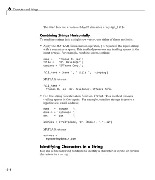6 Characters and Strings
The char function creates a 3-by-25 character array mgr_title.
Combining Strings Horizontally
To combine strings into a single row vector, use either of these methods:
• Apply the MATLAB concatenation operator, []. Separate the input strings
with a comma or a space. This method preserves any trailing spaces in the
input arrays. For example, combine several strings:
name = 'Thomas R. Lee';
title = 'Sr. Developer';
company = 'SFTware Corp.';
full_name = [name ', ' title ', ' company]
MATLAB returns
full_name =
Thomas R. Lee, Sr. Developer, SFTware Corp.
• Call the string concatenation function, strcat. This method removes
trailing spaces in the inputs. For example, combine strings to create a
hypothetical email address:
name = 'myname ';
domain = 'mydomain ';
ext = 'com ';
address = strcat(name, '@', domain, '.', ext)
MATLAB returns
address =
myname@mydomain.com
Identifying Characters in a String
Use any of the following functions to identify a character or string, or certain
characters in a string:
6-4
 
