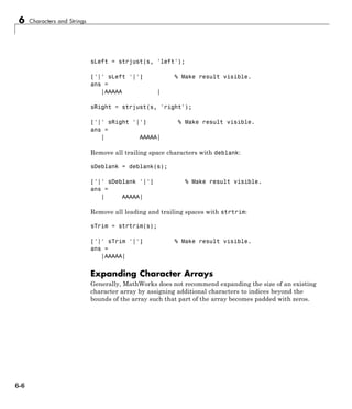 6 Characters and Strings
sLeft = strjust(s, 'left');
['|' sLeft '|'] % Make result visible.
ans =
|AAAAA |
sRight = strjust(s, 'right');
['|' sRight '|'] % Make result visible.
ans =
| AAAAA|
Remove all trailing space characters with deblank:
sDeblank = deblank(s);
['|' sDeblank '|'] % Make result visible.
ans =
| AAAAA|
Remove all leading and trailing spaces with strtrim:
sTrim = strtrim(s);
['|' sTrim '|'] % Make result visible.
ans =
|AAAAA|
Expanding Character Arrays
Generally, MathWorks does not recommend expanding the size of an existing
character array by assigning additional characters to indices beyond the
bounds of the array such that part of the array becomes padded with zeros.
6-6
 