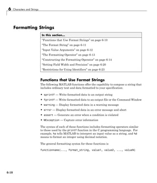6 Characters and Strings
Formatting Strings
In this section...
“Functions that Use Format Strings” on page 6-10
“The Format String” on page 6-11
“Input Value Arguments” on page 6-12
“The Formatting Operator” on page 6-13
“Constructing the Formatting Operator” on page 6-14
“Setting Field Width and Precision” on page 6-20
“Restrictions for Using Identifiers” on page 6-23
Functions that Use Format Strings
The following MATLAB functions offer the capability to compose a string that
includes ordinary text and data formatted to your specification:
• sprintf — Write formatted data to an output string
• fprintf — Write formatted data to an output file or the Command Window
• warning — Display formatted data in a warning message
• error — Display formatted data in an error message and abort
• assert — Generate an error when a condition is violated
• MException — Capture error information
The syntax of each of these functions includes formatting operators similar
to those used by the printf function in the C programming language. For
example, %s tells MATLAB to interpret an input value as a string, and %d
means to format an integer using decimal notation.
The general formatting syntax for these functions is
functionname(..., format_string, value1, value2, ..., valueN)
6-10
 