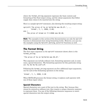 Formatting Strings
where the format_string argument expresses the basic content and
formatting of the final output string, and the value arguments that follow
supply data values to be inserted into the string.
Here is a sample sprintf statement, also showing the resulting output string:
sprintf('The price of %s on %d/%d/%d was $%.2f.', ...
'bread', 7, 1, 2006, 2.49)
ans =
The price of bread on 7/1/2006 was $2.49.
Note The examples in this section of the documentation use only the sprintf
function to demonstrate how string formatting works. However, you can run
the examples using the fprintf, warning, and error functions as well.
The Format String
The first input argument in the sprintf statement shown above is the
format_string:
'The price of %s on %d/%d/%d was $%.2f.'
This argument can include ordinary text, formatting operators and, in some
cases, special characters. The formatting operators for this particular string
are: %s, %d, %d, %d, and %.2f.
Following the format_string argument are five additional input arguments,
one for each of the formatting operators in the string:
'bread', 7, 1, 2006, 2.49
When MATLAB processes the format string, it replaces each operator with
one of these input values.
Special Characters
Special characters are a part of the text in the string. But, because they
cannot be entered as ordinary text, they require a unique character sequence
to represent them. Use any of the following character sequences to insert
special characters into the output string.
6-11
 