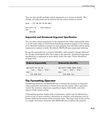 Formatting Strings
You can also specify multiple value arguments as a vector or matrix. The
format_string needs one %s operator for the entire matrix or vector:
mvec = [77 65 84 76 65 66];
sprintf('%s ', char(mvec))
ans =
MATLAB
Sequential and Numbered Argument Specification
You can place value arguments in the argument list either sequentially (that
is, in the same order in which their formatting operators appear in the string),
or by identifier (adding a number to each operator that identifies which value
argument to replace it with). By default, MATLAB uses sequential ordering.
To specify arguments by a numeric identifier, add a positive integer followed
by a $ sign immediately after the % sign in the operator. Numbered argument
specification is explained in more detail under the topic “Value Identifiers”
on page 6-20.
Ordered Sequentially Ordered By Identifier
sprintf('%s %s %s', ...
'1st', '2nd', '3rd')
ans =
1st 2nd 3rd
sprintf('%3$s %2$s %1$s', ...
'1st', '2nd', '3rd')
ans =
3rd 2nd 1st
The Formatting Operator
Formatting operators tell MATLAB how to format the numeric or character
value arguments and where to insert them into the string. These operators
control the notation, alignment, significant digits, field width, and other
aspects of the output string.
A formatting operator begins with a % character, which may be followed by a
series of one or more numbers, characters, or symbols, each playing a role in
further defining the format of the insertion value. The final entry in this series
is a single conversion character that MATLAB uses to define the notation
6-13
 