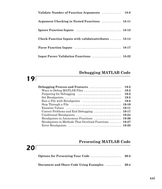 Validate Number of Function Arguments . . . . . . . . . . . . 18-8
Argument Checking in Nested Functions . . . . . . . . . . . . 18-11
Ignore Function Inputs . . . . . . . . . . . . . . . . . . . . . . . . . . . . 18-13
Check Function Inputs with validateattributes . . . . . . . 18-14
Parse Function Inputs . . . . . . . . . . . . . . . . . . . . . . . . . . . . . 18-17
Input Parser Validation Functions . . . . . . . . . . . . . . . . . . 18-22
Debugging MATLAB Code
19
Debugging Process and Features . . . . . . . . . . . . . . . . . . . . 19-2
Ways to Debug MATLAB Files . . . . . . . . . . . . . . . . . . . . . . . 19-2
Preparing for Debugging . . . . . . . . . . . . . . . . . . . . . . . . . . . 19-2
Set Breakpoints . . . . . . . . . . . . . . . . . . . . . . . . . . . . . . . . . . . 19-5
Run a File with Breakpoints . . . . . . . . . . . . . . . . . . . . . . . . 19-8
Step Through a File . . . . . . . . . . . . . . . . . . . . . . . . . . . . . . . 19-10
Examine Values . . . . . . . . . . . . . . . . . . . . . . . . . . . . . . . . . . 19-11
Correct Problems and End Debugging . . . . . . . . . . . . . . . . . 19-17
Conditional Breakpoints . . . . . . . . . . . . . . . . . . . . . . . . . . . . 19-24
Breakpoints in Anonymous Functions . . . . . . . . . . . . . . . . . 19-26
Breakpoints in Methods That Overload Functions . . . . . . . 19-27
Error Breakpoints . . . . . . . . . . . . . . . . . . . . . . . . . . . . . . . . . 19-28
Presenting MATLAB Code
20
Options for Presenting Your Code . . . . . . . . . . . . . . . . . . . 20-2
Document and Share Code Using Examples . . . . . . . . . . 20-4
xxi
 