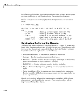 6 Characters and Strings
style for the inserted data. Conversion characters used in MATLAB are based
on those used by the printf function in the C programming language.
Here is a simple example showing five formatting variations for a common
value:
A = pi*100*ones(1,5);
sprintf(' %f n %.2f n %+.2f n %12.2f n %012.2f n', A)
ans =
314.159265 % Display in fixed-point notation (%f)
314.16 % Display 2 decimal digits (%.2f)
+314.16 % Display + for positive numbers (%+.2f)
314.16 % Set width to 12 characters (%12.2f)
000000314.16 % Replace leading spaces with 0 (%012.2f)
Constructing the Formatting Operator
The fields that make up a formatting operator in MATLAB are as shown here,
in the order they appear from right to left in the operator. The rightmost field,
the conversion character, is required; the five to the left of that are optional.
Each of these fields is explained in a section below:
• Conversion Character — Specifies the notation of the output.
• Subtype — Further specifies any nonstandard types.
• Precision — Sets the number of digits to display to the right of the decimal
point, or the number of significant digits to display.
• Field Width — Sets the minimum number of digits to display.
• Flags — Controls the alignment, padding, and inclusion of plus or minus
signs.
• Value Identifiers — Map formatting operators to value input arguments.
Use the identifier field when value arguments are not in a sequential order
in the argument list.
Here is an example of a formatting operator that uses all six fields. (Space
characters are not allowed in the operator. They are shown here only to
improve readability of the figure).
6-14
 