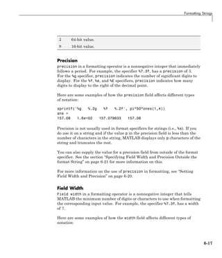 Formatting Strings
l 64-bit value.
h 16-bit value.
Precision
precision in a formatting operator is a nonnegative integer that immediately
follows a period. For example, the specifier %7.3f, has a precision of 3.
For the %g specifier, precision indicates the number of significant digits to
display. For the %f, %e, and %E specifiers, precision indicates how many
digits to display to the right of the decimal point.
Here are some examples of how the precision field affects different types
of notation:
sprintf('%g %.2g %f %.2f', pi*50*ones(1,4))
ans =
157.08 1.6e+02 157.079633 157.08
Precision is not usually used in format specifiers for strings (i.e., %s). If you
do use it on a string and if the value p in the precision field is less than the
number of characters in the string, MATLAB displays only p characters of the
string and truncates the rest.
You can also supply the value for a precision field from outside of the format
specifier. See the section “Specifying Field Width and Precision Outside the
format String” on page 6-21 for more information on this.
For more information on the use of precision in formatting, see “Setting
Field Width and Precision” on page 6-20.
Field Width
Field width in a formatting operator is a nonnegative integer that tells
MATLAB the minimum number of digits or characters to use when formatting
the corresponding input value. For example, the specifier %7.3f, has a width
of 7.
Here are some examples of how the width field affects different types of
notation:
6-17
 