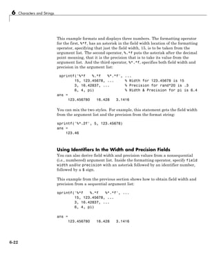 6 Characters and Strings
This example formats and displays three numbers. The formatting operator
for the first, %*f, has an asterisk in the field width location of the formatting
operator, specifying that just the field width, 15, is to be taken from the
argument list. The second operator, %.*f puts the asterisk after the decimal
point meaning, that it is the precision that is to take its value from the
argument list. And the third operator, %*.*f, specifies both field width and
precision in the argument list:
sprintf('%*f %.*f %*.*f', ...
15, 123.45678, ... % Width for 123.45678 is 15
3, 16.42837, ... % Precision for rand*20 is .3
6, 4, pi) % Width & Precision for pi is 6.4
ans =
123.456780 16.428 3.1416
You can mix the two styles. For example, this statement gets the field width
from the argument list and the precision from the format string:
sprintf('%*.2f', 5, 123.45678)
ans =
123.46
Using Identifiers In the Width and Precision Fields
You can also derive field width and precision values from a nonsequential
(i.e., numbered) argument list. Inside the formatting operator, specify field
width and/or precision with an asterisk followed by an identifier number,
followed by a $ sign.
This example from the previous section shows how to obtain field width and
precision from a sequential argument list:
sprintf('%*f %.*f %*.*f', ...
15, 123.45678, ...
3, 16.42837, ...
6, 4, pi)
ans =
123.456780 16.428 3.1416
6-22
 