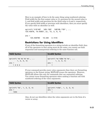 Formatting Strings
Here is an example of how to do the same thing using numbered ordering.
Field width for the first output value is 15, precision for the second value is
3, and field width and precision for the third value is 6 and 4, respectively.
If you specify field width or precision with identifiers, then you must specify
the value with an identifier as well:
sprintf('%1$*4$f %2$.*5$f %3$*6$.*7$f', ...
123.45678, 16.42837, pi, 15, 3, 6, 4)
ans =
123.456780 16.428 3.1416
Restrictions for Using Identifiers
If any of the formatting operators in a string include an identifier field, then
all of the operators in that string must do the same; you cannot use both
sequential and nonsequential ordering in the same function call.
Valid Syntax Invalid Syntax
sprintf('%d %d %d %d', ...
1, 2, 3, 4)
ans =
1 2 3 4
sprintf('%d %3$d %d %d', ...
1, 2, 3, 4)
ans =
1
If your command provides more value arguments than there are formatting
operators in the format string, MATLAB reuses the operators. However,
MATLAB allows this only for commands that use sequential ordering.
You cannot reuse formatting operators when making a function call with
numbered ordering of the value arguments.
Valid Syntax Invalid Syntax
sprintf('%d', 1, 2, 3, 4)
ans =
1234
sprintf('%1$d', 1, 2, 3, 4)
ans =
1
Also, do not use identifiers when the value arguments are in the form of a
vector or array:
6-23
 