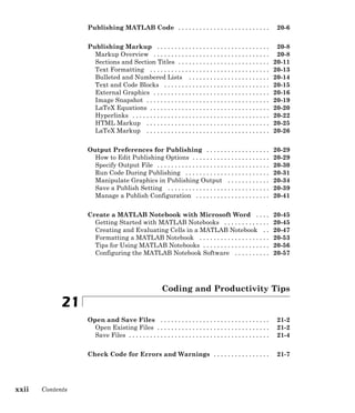 Publishing MATLAB Code . . . . . . . . . . . . . . . . . . . . . . . . . . 20-6
Publishing Markup . . . . . . . . . . . . . . . . . . . . . . . . . . . . . . . . 20-8
Markup Overview . . . . . . . . . . . . . . . . . . . . . . . . . . . . . . . . . 20-8
Sections and Section Titles . . . . . . . . . . . . . . . . . . . . . . . . . . 20-11
Text Formatting . . . . . . . . . . . . . . . . . . . . . . . . . . . . . . . . . . 20-13
Bulleted and Numbered Lists . . . . . . . . . . . . . . . . . . . . . . . 20-14
Text and Code Blocks . . . . . . . . . . . . . . . . . . . . . . . . . . . . . . 20-15
External Graphics . . . . . . . . . . . . . . . . . . . . . . . . . . . . . . . . . 20-16
Image Snapshot . . . . . . . . . . . . . . . . . . . . . . . . . . . . . . . . . . . 20-19
LaTeX Equations . . . . . . . . . . . . . . . . . . . . . . . . . . . . . . . . . . 20-20
Hyperlinks . . . . . . . . . . . . . . . . . . . . . . . . . . . . . . . . . . . . . . . 20-22
HTML Markup . . . . . . . . . . . . . . . . . . . . . . . . . . . . . . . . . . . 20-25
LaTeX Markup . . . . . . . . . . . . . . . . . . . . . . . . . . . . . . . . . . . 20-26
Output Preferences for Publishing . . . . . . . . . . . . . . . . . . 20-29
How to Edit Publishing Options . . . . . . . . . . . . . . . . . . . . . . 20-29
Specify Output File . . . . . . . . . . . . . . . . . . . . . . . . . . . . . . . . 20-30
Run Code During Publishing . . . . . . . . . . . . . . . . . . . . . . . . 20-31
Manipulate Graphics in Publishing Output . . . . . . . . . . . . 20-34
Save a Publish Setting . . . . . . . . . . . . . . . . . . . . . . . . . . . . . 20-39
Manage a Publish Configuration . . . . . . . . . . . . . . . . . . . . . 20-41
Create a MATLAB Notebook with Microsoft Word . . . . 20-45
Getting Started with MATLAB Notebooks . . . . . . . . . . . . . 20-45
Creating and Evaluating Cells in a MATLAB Notebook . . 20-47
Formatting a MATLAB Notebook . . . . . . . . . . . . . . . . . . . . 20-53
Tips for Using MATLAB Notebooks . . . . . . . . . . . . . . . . . . . 20-56
Configuring the MATLAB Notebook Software . . . . . . . . . . 20-57
Coding and Productivity Tips
21
Open and Save Files . . . . . . . . . . . . . . . . . . . . . . . . . . . . . . . 21-2
Open Existing Files . . . . . . . . . . . . . . . . . . . . . . . . . . . . . . . . 21-2
Save Files . . . . . . . . . . . . . . . . . . . . . . . . . . . . . . . . . . . . . . . . 21-4
Check Code for Errors and Warnings . . . . . . . . . . . . . . . . 21-7
xxii Contents
 