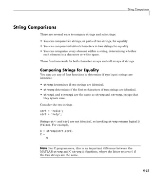 String Comparisons
String Comparisons
There are several ways to compare strings and substrings:
• You can compare two strings, or parts of two strings, for equality.
• You can compare individual characters in two strings for equality.
• You can categorize every element within a string, determining whether
each element is a character or white space.
These functions work for both character arrays and cell arrays of strings.
Comparing Strings for Equality
You can use any of four functions to determine if two input strings are
identical:
• strcmp determines if two strings are identical.
• strncmp determines if the first n characters of two strings are identical.
• strcmpi and strncmpi are the same as strcmp and strncmp, except that
they ignore case.
Consider the two strings
str1 = 'hello';
str2 = 'help';
Strings str1 and str2 are not identical, so invoking strcmp returns logical 0
(false). For example,
C = strcmp(str1,str2)
C =
0
Note For C programmers, this is an important difference between the
MATLAB strcmp and C strcmp() functions, where the latter returns 0 if
the two strings are the same.
6-25
 